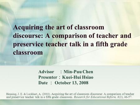 Acquiring the art of classroom discourse: A comparison of teacher and preservice teacher talk in a fifth grade classroom Henning, J. E. & Lockhart, A.