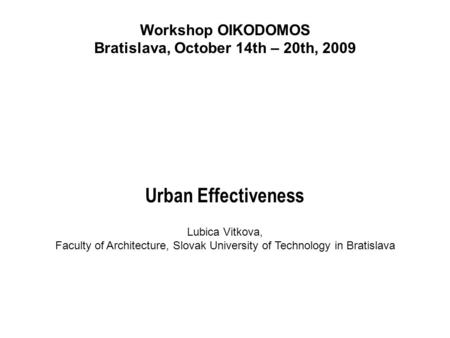 Workshop OIKODOMOS Bratislava, October 14th – 20th, 2009 Urban Effectiveness Lubica Vitkova, Faculty of Architecture, Slovak University of Technology in.