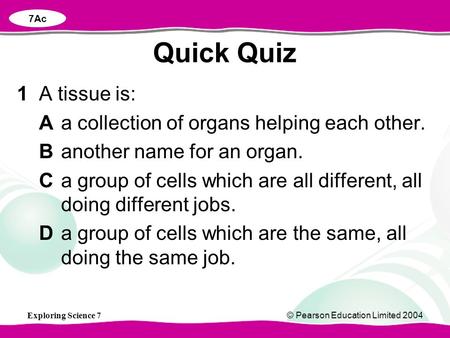 Exploring Science 7© Pearson Education Limited 2004 1A tissue is: Aa collection of organs helping each other. Banother name for an organ. Ca group of cells.