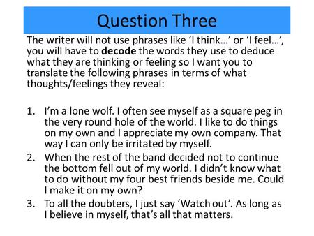 Question Three The writer will not use phrases like ‘I think…’ or ‘I feel…’, you will have to decode the words they use to deduce what they are thinking.