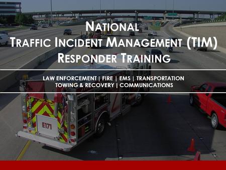 N ATIONAL T RAFFIC I NCIDENT M ANAGEMENT (TIM) R ESPONDER T RAINING LAW ENFORCEMENT | FIRE | EMS | TRANSPORTATION TOWING & RECOVERY | COMMUNICATIONS.