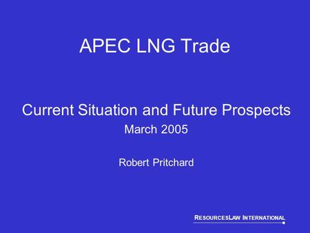 R ESOURCES L AW I NTERNATIONAL APEC LNG Trade Current Situation and Future Prospects March 2005 Robert Pritchard.