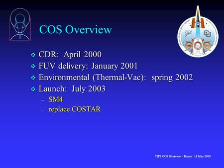 TIPS COS Overview - Keyes : 18 May 2000 COS Overview v CDR: April 2000 v FUV delivery: January 2001 v Environmental (Thermal-Vac): spring 2002 v Launch: