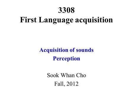 3308 First Language acquisition Acquisition of sounds Perception Sook Whan Cho Fall, 2012.