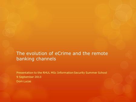 The evolution of eCrime and the remote banking channels Presentation to the RHUL MSc Information Security Summer School 9 September 2013 Dom Lucas.