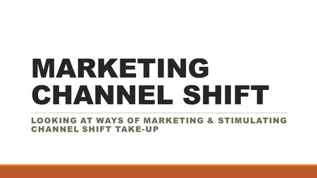 MARKETING CHANNEL SHIFT LOOKING AT WAYS OF MARKETING & STIMULATING CHANNEL SHIFT TAKE-UP.