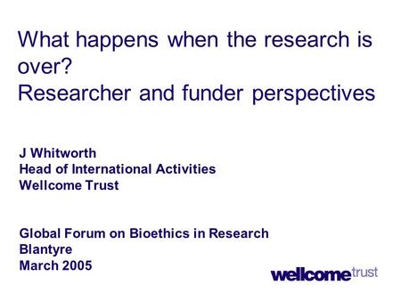 What happens when the research is over? Researcher and funder perspectives J Whitworth Head of International Activities Wellcome Trust Global Forum on.