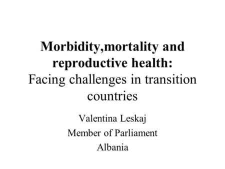 Morbidity,mortality and reproductive health: Facing challenges in transition countries Valentina Leskaj Member of Parliament Albania.