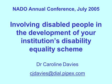 NADO Annual Conference, July 2005 Involving disabled people in the development of your institution’s disability equality scheme Dr Caroline Davies