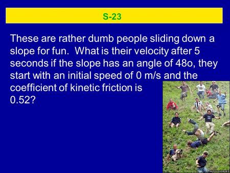 S-23 These are rather dumb people sliding down a slope for fun. What is their velocity after 5 seconds if the slope has an angle of 48o, they start with.