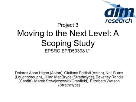 Project 3 Moving to the Next Level: A Scoping Study EPSRC EP/D503981/1 Dolores Anon Higon (Aston), Giuliana Battisti (Aston), Neil Burns (Loughborough),