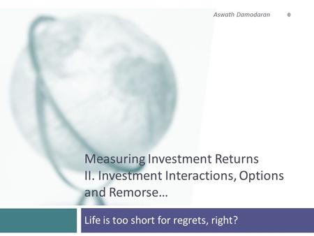 Measuring Investment Returns II. Investment Interactions, Options and Remorse… Life is too short for regrets, right? Aswath Damodaran 0.