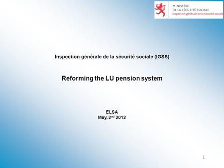 1 Inspection générale de la sécurité sociale (IGSS) Reforming the LU pension system ELSA May, 2 nd 2012.