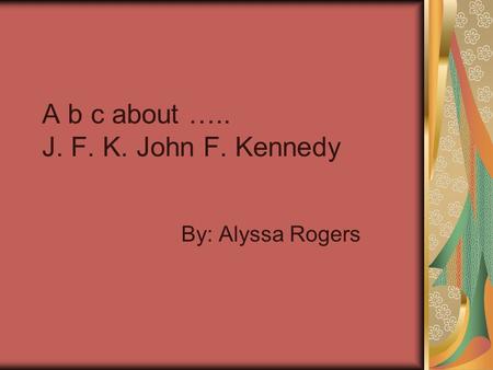 A b c about ….. J. F. K. John F. Kennedy By: Alyssa Rogers.