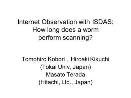 Internet Observation with ISDAS: How long does a worm perform scanning? Tomohiro Kobori ， Hiroaki Kikuchi (Tokai Univ, Japan) Masato Terada (Hitachi, Ltd.,