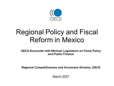 Regional Policy and Fiscal Reform in Mexico OECD Encounter with Mexican Legislators on Fiscal Policy and Public Finance Regional Competitiveness and Governace.