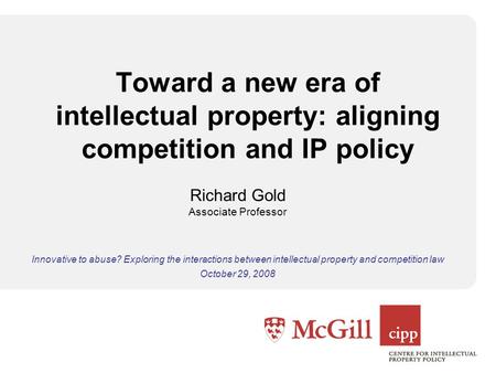 Toward a new era of intellectual property: aligning competition and IP policy Richard Gold Associate Professor Innovative to abuse? Exploring the interactions.