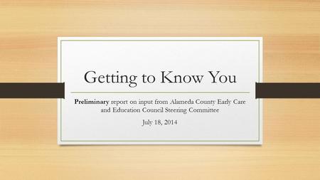 Getting to Know You Preliminary report on input from Alameda County Early Care and Education Council Steering Committee July 18, 2014.