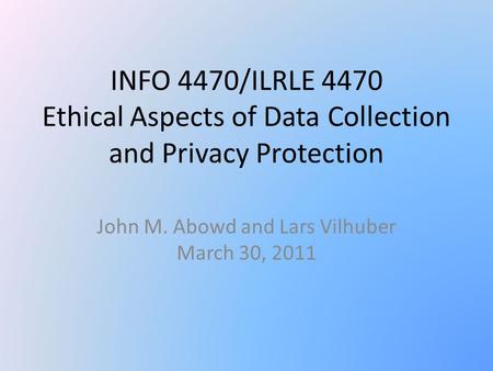 INFO 4470/ILRLE 4470 Ethical Aspects of Data Collection and Privacy Protection John M. Abowd and Lars Vilhuber March 30, 2011.