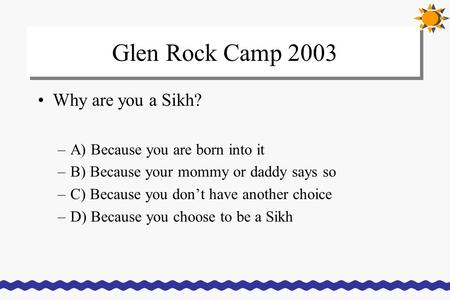 Glen Rock Camp 2003 Why are you a Sikh? –A) Because you are born into it –B) Because your mommy or daddy says so –C) Because you don’t have another choice.