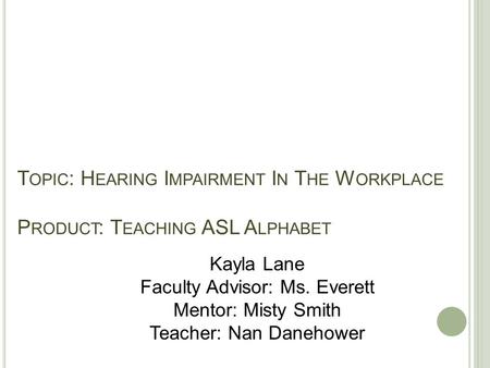 T OPIC : H EARING I MPAIRMENT I N T HE W ORKPLACE P RODUCT : T EACHING ASL A LPHABET Kayla Lane Faculty Advisor: Ms. Everett Mentor: Misty Smith Teacher: