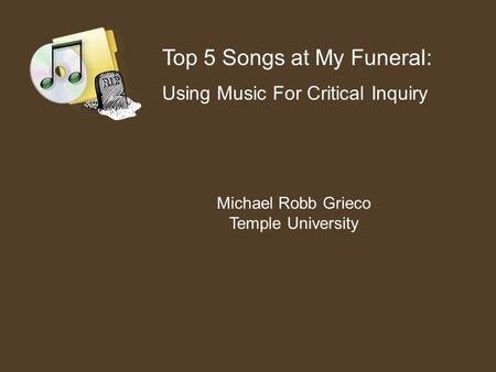 Top 5 Songs at My Funeral: Using Music For Critical Inquiry Michael Robb Grieco Temple University.