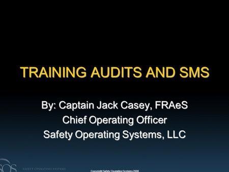 Copyright Safety Operating Systems 2008 TRAINING AUDITS AND SMS By: Captain Jack Casey, FRAeS Chief Operating Officer Safety Operating Systems, LLC.