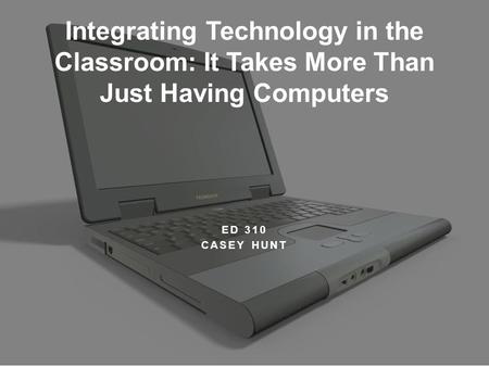 ED 310 CASEY HUNT Integrating Technology in the Classroom: It Takes More Than Just Having Computers.