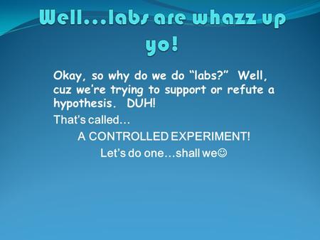 Okay, so why do we do “labs?” Well, cuz we’re trying to support or refute a hypothesis. DUH! That’s called… A CONTROLLED EXPERIMENT! Let’s do one…shall.