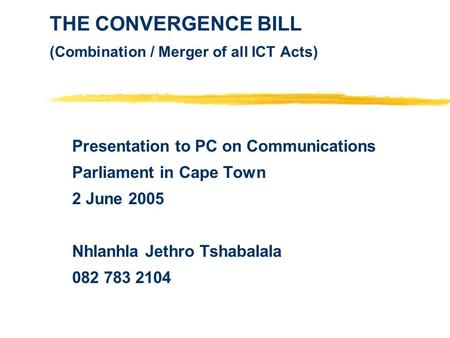 THE CONVERGENCE BILL (Combination / Merger of all ICT Acts) Presentation to PC on Communications Parliament in Cape Town 2 June 2005 Nhlanhla Jethro Tshabalala.