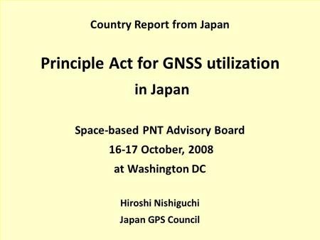 Country Report from Japan Principle Act for GNSS utilization in Japan Space-based PNT Advisory Board 16-17 October, 2008 at Washington DC Hiroshi Nishiguchi.