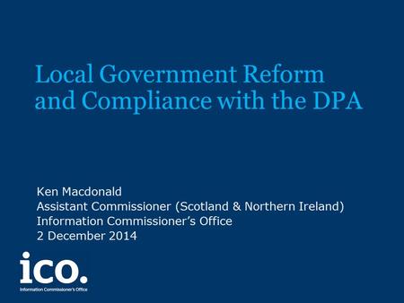 Local Government Reform and Compliance with the DPA Ken Macdonald Assistant Commissioner (Scotland & Northern Ireland) Information Commissioner’s Office.