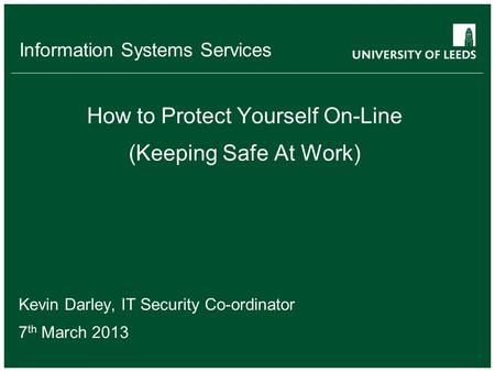 Information Systems Services How to Protect Yourself On-Line (Keeping Safe At Work) Kevin Darley, IT Security Co-ordinator 7 th March 2013.