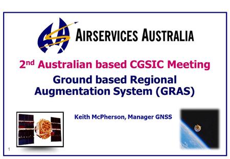 1 2 nd Australian based CGSIC Meeting Ground based Regional Augmentation System (GRAS) Keith McPherson, Manager GNSS.