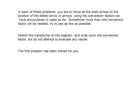 In each of these problems, you are to move all the solid arrows to the position of the dotted arrow or arrows, using the conversion factors we have encountered.