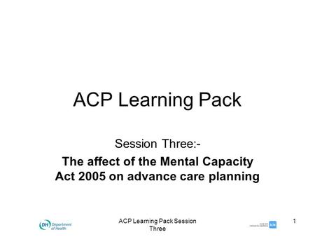 ACP Learning Pack Session Three 1 ACP Learning Pack Session Three:- The affect of the Mental Capacity Act 2005 on advance care planning.