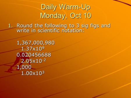 Daily Warm-Up Monday, Oct 10 1.Round the following to 3 sig figs and write in scientific notation: 1,367,000,980 1.37x10 9 0.020456688 2.05x10 -2 1,000.