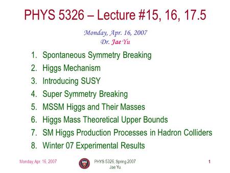 Monday, Apr. 16, 2007PHYS 5326, Spring 2007 Jae Yu 1 PHYS 5326 – Lecture #15, 16, 17.5 Monday, Apr. 16, 2007 Dr. Jae Yu 1.Spontaneous Symmetry Breaking.