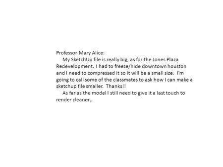 Professor Mary Alice: My SketchUp file is really big, as for the Jones Plaza Redevelopment. I had to freeze/hide downtown houston and I need to compressed.