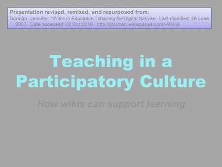 Teaching in a Participatory Culture How wikis can support learning Presentation revised, remixed, and repurposed from: Dorman, Jennifer. “Wikis in Education.”