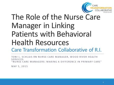 The Role of the Nurse Care Manager in Linking Patients with Behavioral Health Resources Care Transformation Collaborative of R.I. TONI L. SCHLAIS RN NURSE.