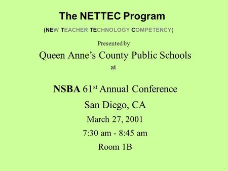 The NETTEC Program (NEW TEACHER TECHNOLOGY COMPETENCY) NSBA 61 st Annual Conference San Diego, CA March 27, 2001 7:30 am - 8:45 am Room 1B Queen Anne’s.