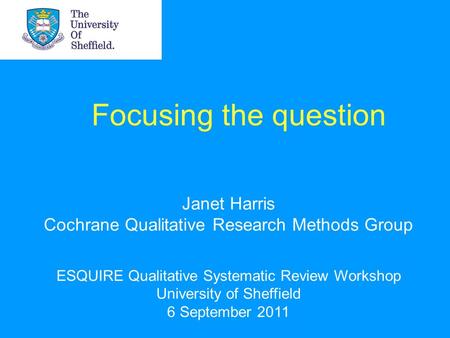 Focusing the question Janet Harris Cochrane Qualitative Research Methods Group ESQUIRE Qualitative Systematic Review Workshop University of Sheffield 6.