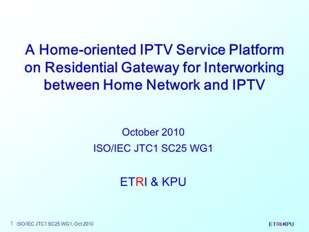 ETRI-KPU ISO/IEC JTC1 SC25 WG1, Oct 2010 1 A Home-oriented IPTV Service Platform on Residential Gateway for Interworking between Home Network and IPTV.