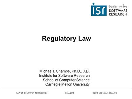 LAW OF COMPUTER TECHNOLOGY FALL 2015 © 2015 MICHAEL I. SHAMOS Regulatory Law Michael I. Shamos, Ph.D., J.D. Institute for Software Research School of.