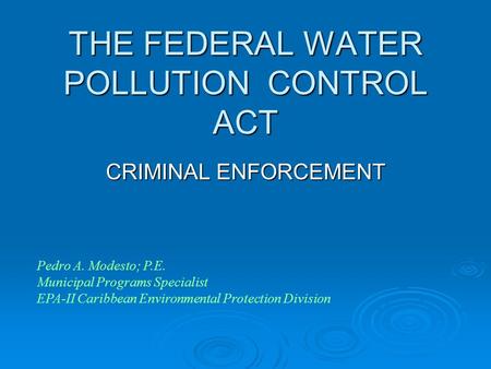 THE FEDERAL WATER POLLUTION CONTROL ACT CRIMINAL ENFORCEMENT Pedro A. Modesto; P.E. Municipal Programs Specialist EPA-II Caribbean Environmental Protection.