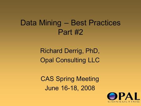 Data Mining – Best Practices Part #2 Richard Derrig, PhD, Opal Consulting LLC CAS Spring Meeting June 16-18, 2008.