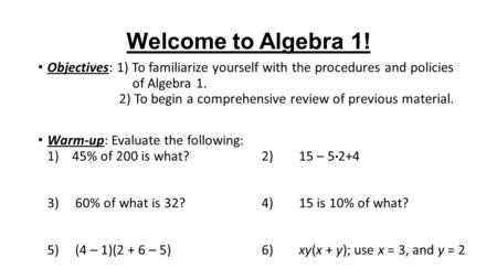 Welcome to Algebra 1! Objectives: 1) To familiarize yourself with the procedures and policies of Algebra 1. 2) To begin a comprehensive review of previous.