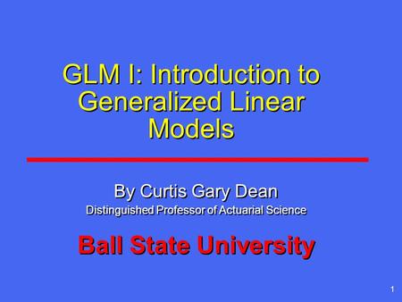 1 GLM I: Introduction to Generalized Linear Models By Curtis Gary Dean Distinguished Professor of Actuarial Science Ball State University By Curtis Gary.