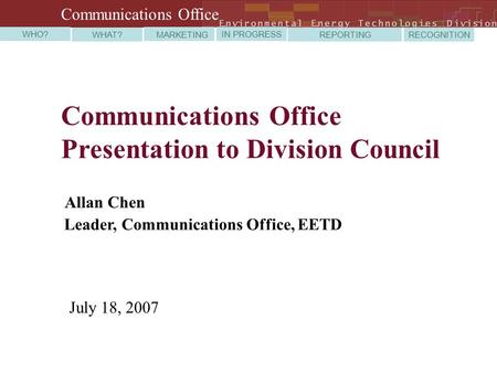 Communications Office Presentation to Division Council Allan Chen Leader, Communications Office, EETD July 18, 2007 WHO? WHAT? MARKETING IN PROGRESS REPORTING.